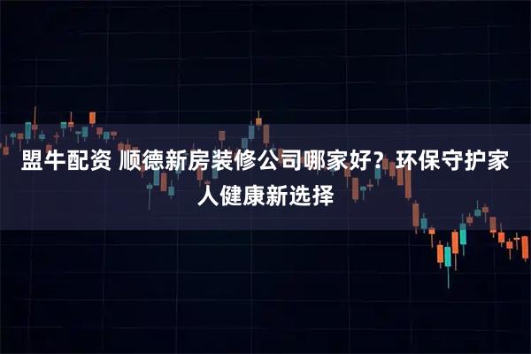 盟牛配资 顺德新房装修公司哪家好？环保守护家人健康新选择