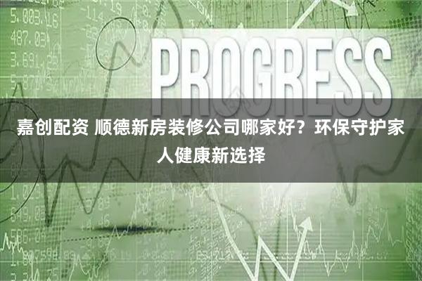 嘉创配资 顺德新房装修公司哪家好？环保守护家人健康新选择