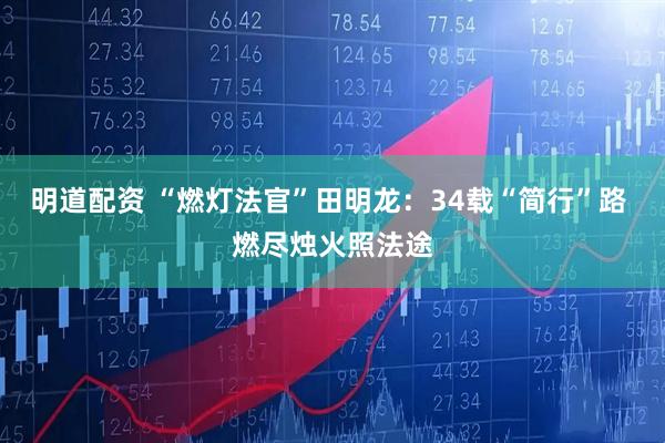 明道配资 “燃灯法官”田明龙:34载“简行”路 燃尽烛火照法途