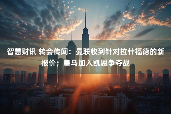 智慧财讯 转会传闻：曼联收到针对拉什福德的新报价；皇马加入凯恩争夺战