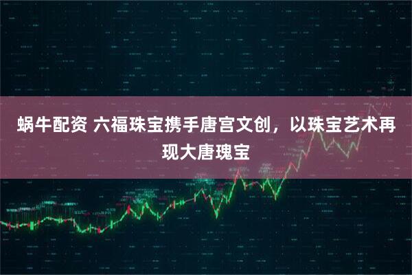 蜗牛配资 六福珠宝携手唐宫文创,以珠宝艺术再现大唐瑰宝