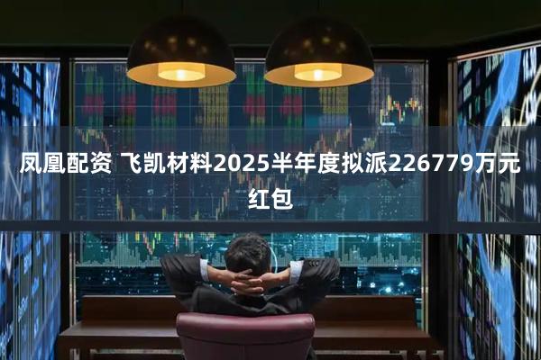 凤凰配资 飞凯材料2025半年度拟派226779万元红包