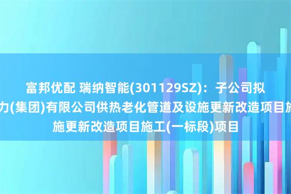 富邦优配 瑞纳智能(301129SZ)：子公司拟中标乌鲁木齐热力(集团)有限公司供热老化管道及设施更新改造项目施工(一标段)项目