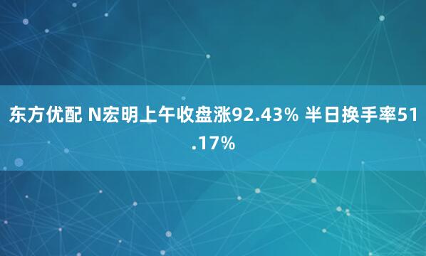 东方优配 N宏明上午收盘涨92.43% 半日换手率51.17%