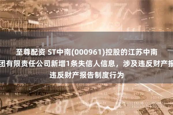 至尊配资 ST中南(000961)控股的江苏中南建筑产业集团有限责任公司新增1条失信人信息,涉及违反财产报告制度行为