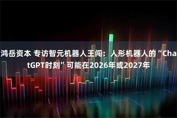 鸿岳资本 专访智元机器人王闯：人形机器人的“ChatGPT时刻”可能在2026年或2027年