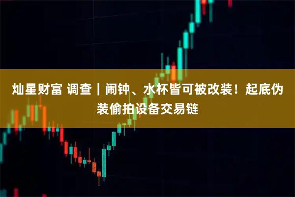灿星财富 调查｜闹钟、水杯皆可被改装！起底伪装偷拍设备交易链