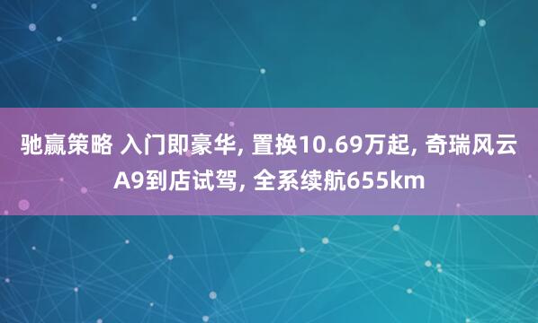 驰赢策略 入门即豪华, 置换10.69万起, 奇瑞风云A9到店试驾, 全系续航655km