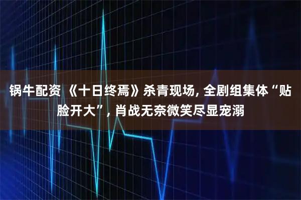锅牛配资 《十日终焉》杀青现场, 全剧组集体“贴脸开大”, 肖战无奈微笑尽显宠溺