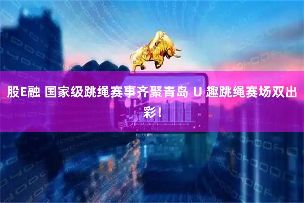 股E融 国家级跳绳赛事齐聚青岛 U 趣跳绳赛场双出彩！