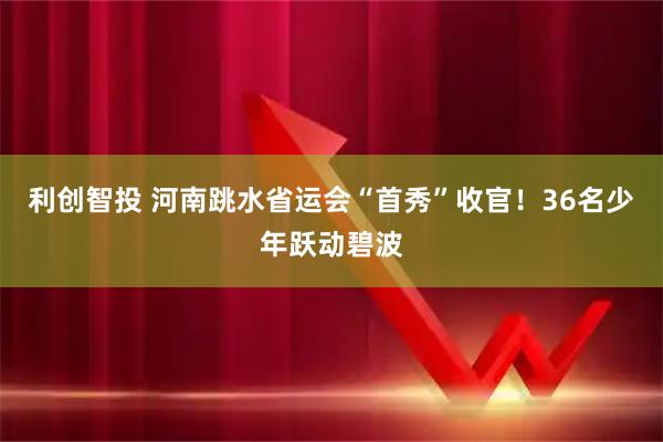 利创智投 河南跳水省运会“首秀”收官！36名少年跃动碧波