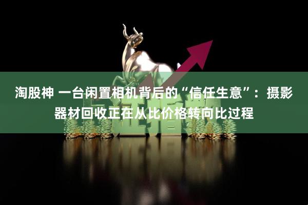 淘股神 一台闲置相机背后的“信任生意”：摄影器材回收正在从比价格转向比过程