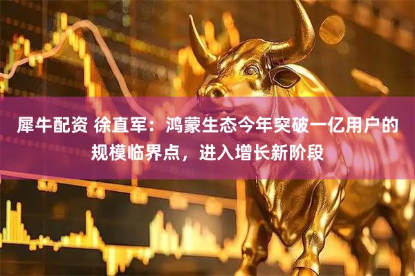 犀牛配资 徐直军：鸿蒙生态今年突破一亿用户的规模临界点，进入增长新阶段