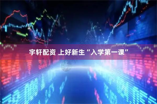 宇轩配资 上好新生“入学第一课”