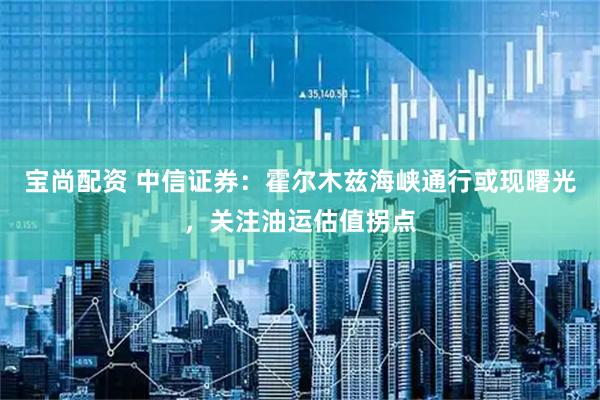 宝尚配资 中信证券：霍尔木兹海峡通行或现曙光，关注油运估值拐点